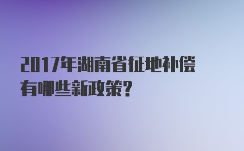 2017年湖南省征地补偿有哪些新政策？