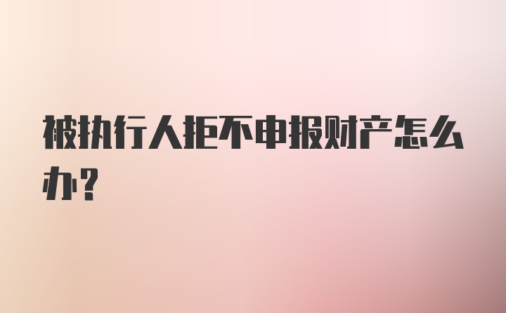 被执行人拒不申报财产怎么办？