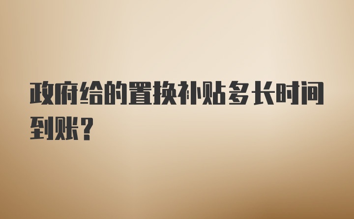 政府给的置换补贴多长时间到账？