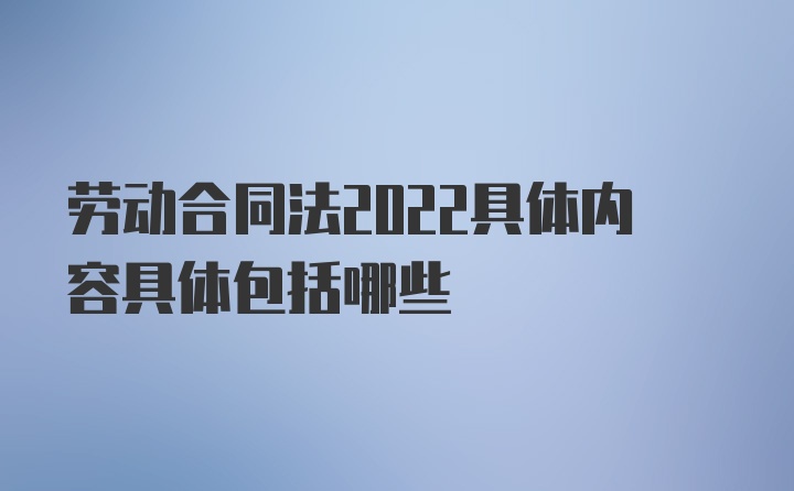 劳动合同法2022具体内容具体包括哪些