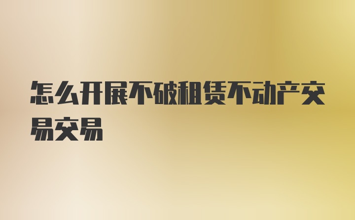 怎么开展不破租赁不动产交易交易