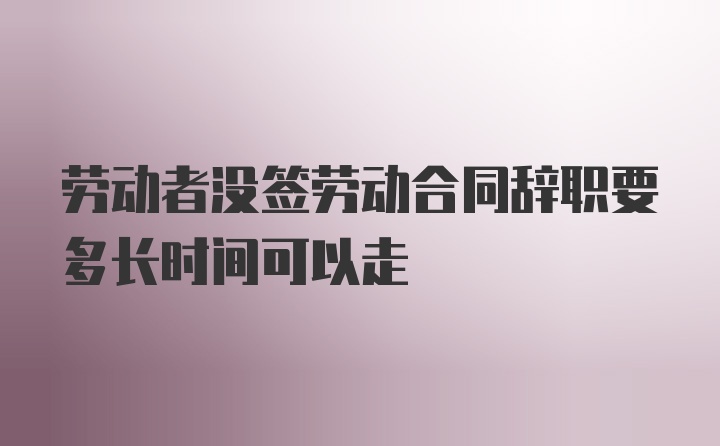 劳动者没签劳动合同辞职要多长时间可以走