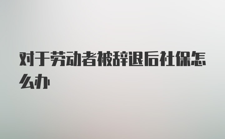 对于劳动者被辞退后社保怎么办