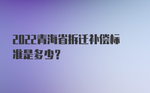 2022青海省拆迁补偿标准是多少?
