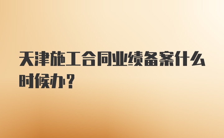 天津施工合同业绩备案什么时候办？