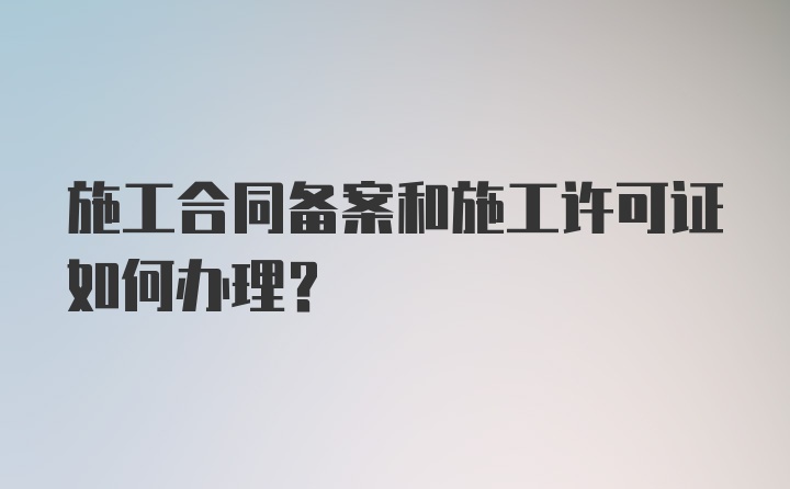 施工合同备案和施工许可证如何办理?