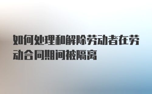 如何处理和解除劳动者在劳动合同期间被隔离