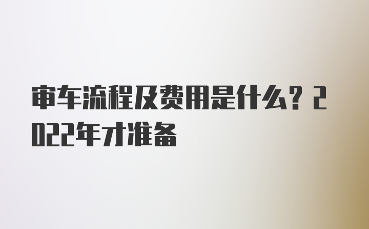 审车流程及费用是什么？2022年才准备