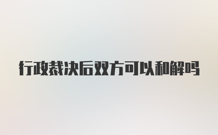 行政裁决后双方可以和解吗