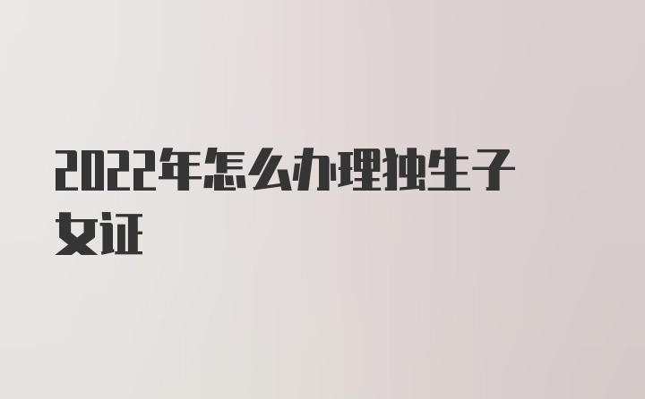 2022年怎么办理独生子女证