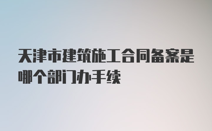 天津市建筑施工合同备案是哪个部门办手续