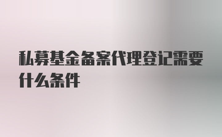 私募基金备案代理登记需要什么条件