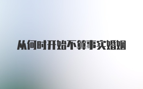 从何时开始不算事实婚姻