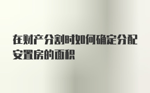 在财产分割时如何确定分配安置房的面积