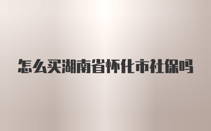 怎么买湖南省怀化市社保吗