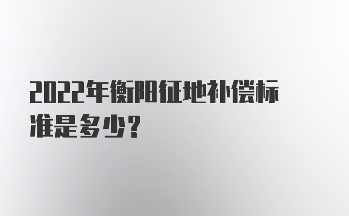 2022年衡阳征地补偿标准是多少？