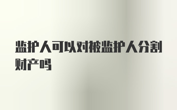 监护人可以对被监护人分割财产吗