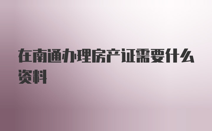 在南通办理房产证需要什么资料