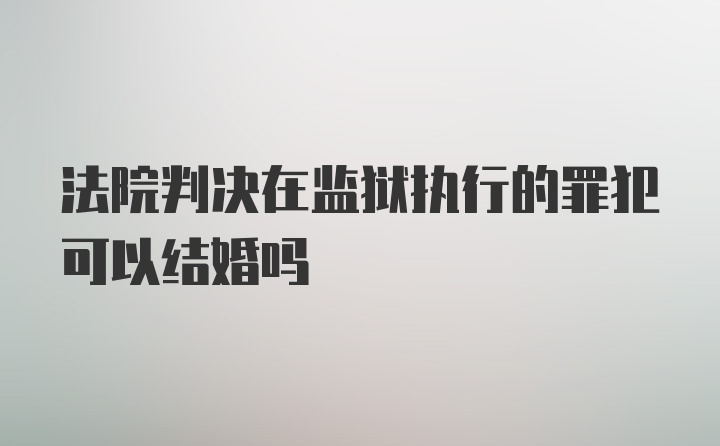 法院判决在监狱执行的罪犯可以结婚吗