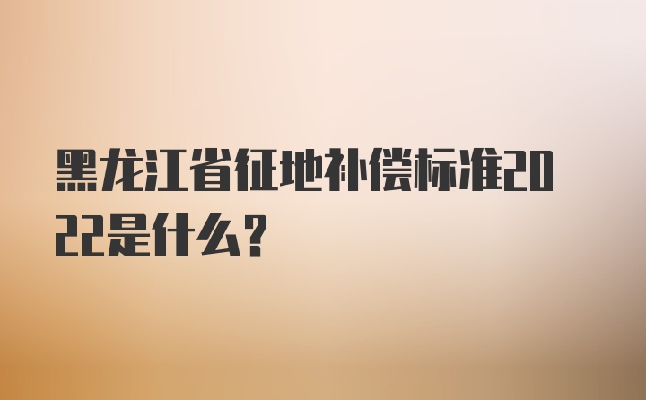 黑龙江省征地补偿标准2022是什么？