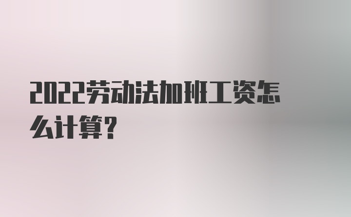 2022劳动法加班工资怎么计算？