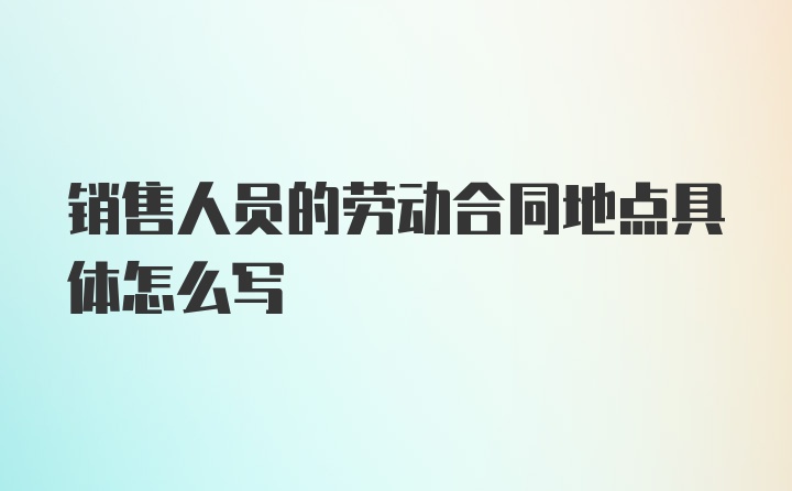 销售人员的劳动合同地点具体怎么写