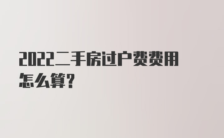 2022二手房过户费费用怎么算？