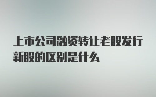 上市公司融资转让老股发行新股的区别是什么