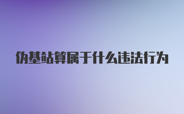 伪基站算属于什么违法行为