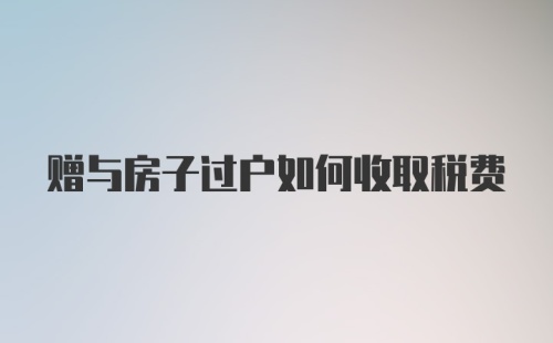 赠与房子过户如何收取税费