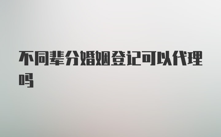 不同辈分婚姻登记可以代理吗