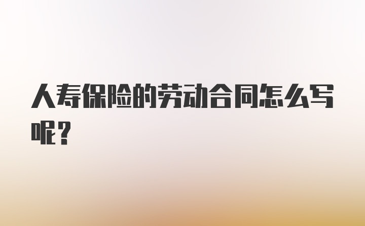 人寿保险的劳动合同怎么写呢？