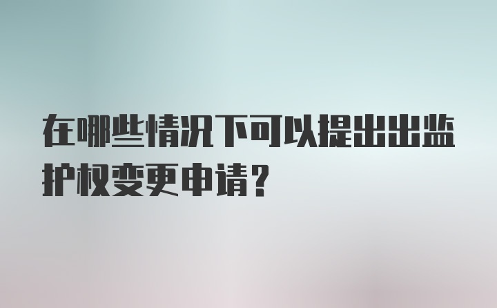 在哪些情况下可以提出出监护权变更申请？