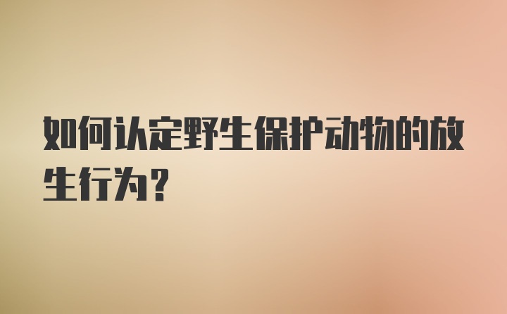 如何认定野生保护动物的放生行为？