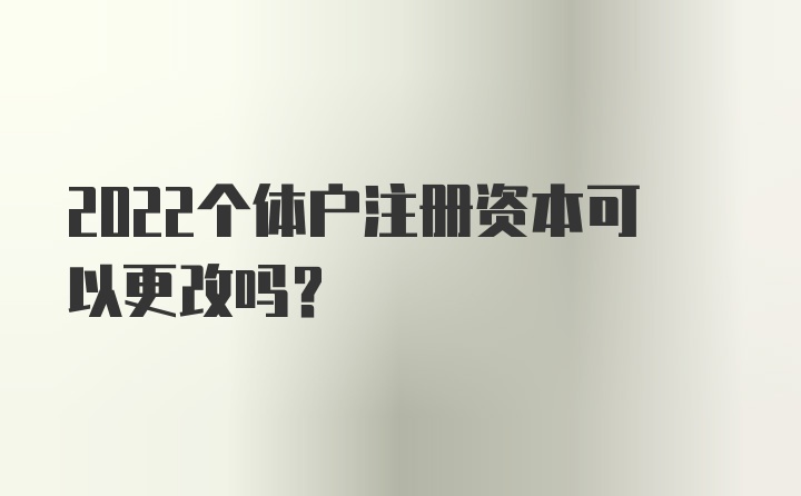 2022个体户注册资本可以更改吗？