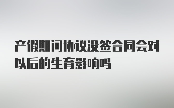 产假期间协议没签合同会对以后的生育影响吗