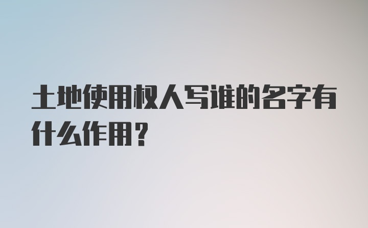 土地使用权人写谁的名字有什么作用？