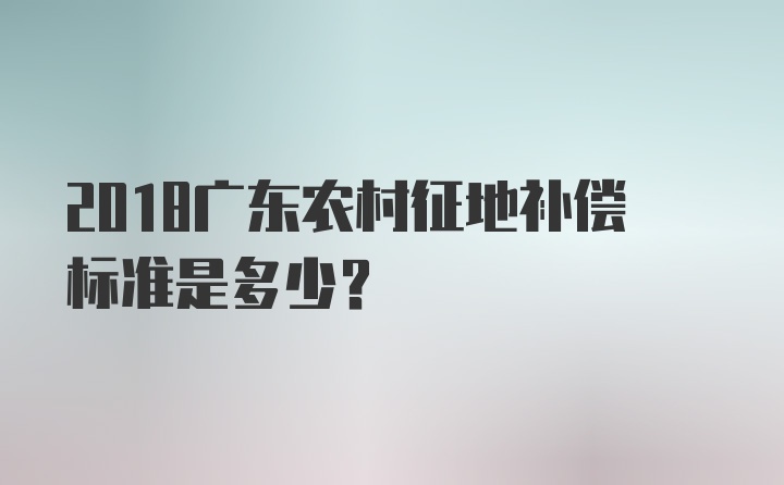 2018广东农村征地补偿标准是多少?