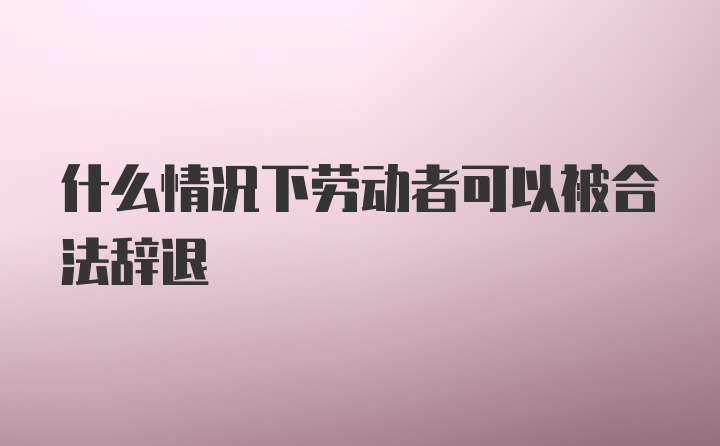 什么情况下劳动者可以被合法辞退