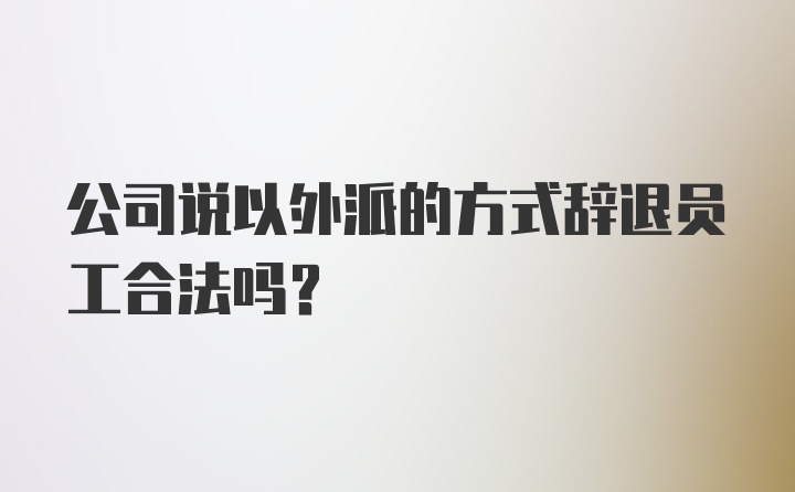 公司说以外派的方式辞退员工合法吗？