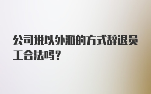 公司说以外派的方式辞退员工合法吗？