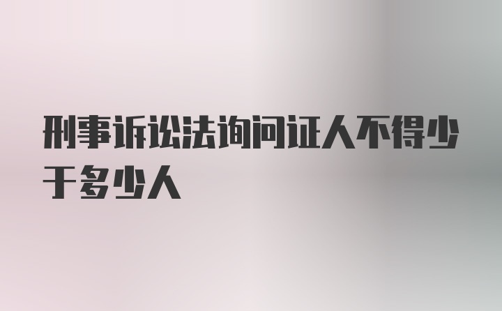 刑事诉讼法询问证人不得少于多少人