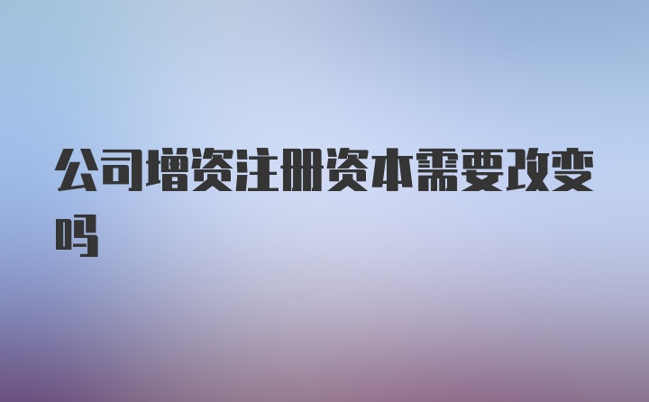 公司增资注册资本需要改变吗