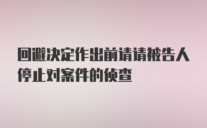 回避决定作出前请请被告人停止对案件的侦查