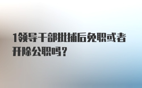 1领导干部批捕后免职或者开除公职吗？