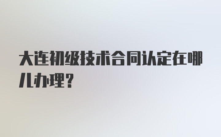 大连初级技术合同认定在哪儿办理？