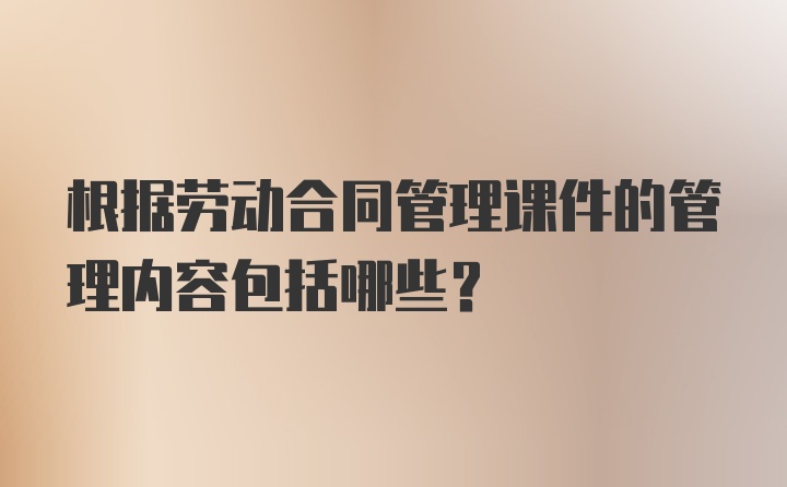 根据劳动合同管理课件的管理内容包括哪些？