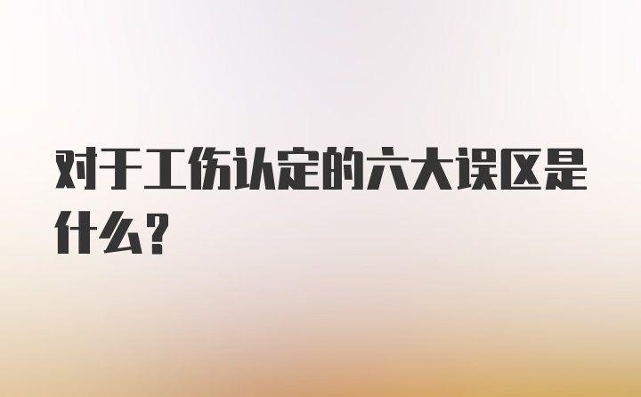 对于工伤认定的六大误区是什么？