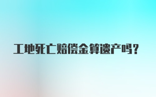 工地死亡赔偿金算遗产吗？