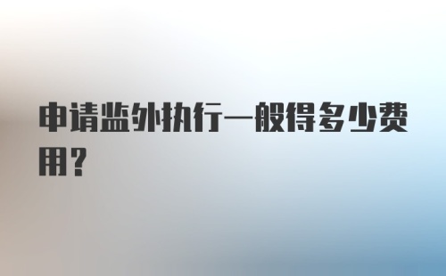 申请监外执行一般得多少费用?